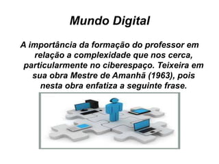 Mundo Digital
A importância da formação do professor em
relação a complexidade que nos cerca,
particularmente no ciberespaço. Teixeira em
sua obra Mestre de Amanhã (1963), pois
nesta obra enfatiza a seguinte frase.
 