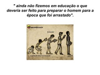 " ainda não fizemos em educação o que
deveria ser feito para preparar o homem para a
época que foi arrastado".
 