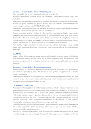 Sintomase características destaauto sabotagem
Auto corrupção: não se enfrenta quando sabe que deve fazê-lo.
Autocrítica exagerada: cobra-se muito por suas falhas, apresenta dificuldade com a auto
aceitação.
Vitimização:“reconhece aspróprias faltas, passando por pequenos momentos de depressão,
durante os quais entende que precisa mudar, mas suas atitudes transformadoras são
suprimidas pela auto piedade” (VICENZI, 2001, p.72).
Auto culpa: permanece culpando-se por fatos ocorridos no passado, ao invés de assumir os
resultados e avaliar o que aprendeu com tais experiências.
Pseudo baixa auto estima. Pelo fato de não reconhecer suas potencialidades e apresentar
baixaauto percepçãoquantoaoseu mecanismo de funcionamento, pode gerar uma “pseudo
baixa auto estima”. É comum, por detrás desta, sentimentos de arrogância, no qual a
consciênciaoscila,sentindo-seemalgunsmomentossuperioràsoutrasconsciências e, outros,
inferior, dependendo do contexto positivo ou negativo em que está inserida
Auto assédio. Porpensarmal de si mesma, a consciência auto sabotadora gera o auto assédio
e esse pode levaraosassédiosinter conscienciais,trazendo consequências negativas ao longo
do tempo.
03. Medo
Medo é a falta de introspecção por parte da consciência pode ter como base o medo do que
pode descobrir sobre si mesma, tanto nos aspectos negativos como nos positivos, pois
perceber seu potencial de realização implicará em maior responsabilidade quanto à sua
evolução.
Sintomase características destaauto sabotagem
Pseudo ganhos. A consciência lembra mais dos fracassos e do que lhe falta, ao invés das
conquistas e superações e, nessa atitude, tem pseudo ganhos, pois permanece na mesma
postura acomodada.
Perfeccionismo. Écomum na consciênciaautosabotadorao traço do perfeccionismo,que,pelo
medo de errar, evita assumir responsabilidades que exijam posicionamento, não assume
maiores responsabilidades por medo de errar.
04. Crenças Limitantes
As crenças limitantespodem ser bastante nocivas à nossa vida. E o pior, na maioria das vezes
elas nos são invisíveis, controlando pensamentos e comportamentos a ponto de impedirem
muitos passos que queremos dar. A maioria das crenças limitantes são formadas desde a
infância por aspectos sociais e pessoais. Os aspectos sociais são valores compartilhados por
pessoas que vivem ao seu redor, e essas crenças são tidas como verdadeiras. Os aspectos
pessoais englobam a forma como você experimentou as situações de sua vida, aspectos
considerados negativos tendem a formarem crenças negativas.
E continuamsendo adquiridasaolongodavida.A mente criauma falsageneralização baseada
em eventos vivenciados. Como resultado, a mente impede que você tome certas atitudes,
mesmo sem razões lógicas aparentes.
Nossos pais, embora normalmente bem intencionados, também desempenham um papel
importante noprocessode construçãode crenças limitantes;primeirode tudoporque elesnos
 