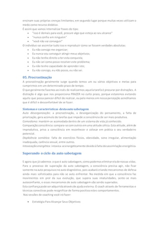 ensinam suas próprias crenças limitantes; em segundo lugar porque muitas vezes utilizam o
medo como recurso didático.
É assim que vamos internalizar frases do tipo:
 "isso é demais para você, procure algo que esteja ao seu alcance"
 "nunca confie em ninguém"
 "você não vai conseguir"
O indivíduo vai assimilar tudo isso e reproduzir como se fossem verdades absolutas:
 Eu não consigo me organizar;
 Eu nunca vou conseguir atingir meus objetivos;
 Eu não tenho direito a ter esta conquista;
 Eu não sei como posso resolver este problema;
 Eu não tenho capacidade de aprender isto;
 Eu não consigo, eu não posso, eu não sei.
05. Procrastinação
A procrastinação geralmente surge quando temos um ou vários objetivos e metas para
cumprirmos em um determinado prazo de tempo.
O que geralmente fazemosaoinvés de realizarmos aquela tarefa é procurar por distrações. A
distração é algo que nos proporciona PRAZER no curto prazo, porque estaremos evitando
aquilo que possa parecer difícil de realizar, ou pelo menos em nossa percepção acreditamos
que é difícil e desconfortável de se fazer.
Sintomase características destaauto sabotagem
Auto desorganização: a procrastinação, a desorganização do pensamento, a falta de
priorização, gera acúmulo de tarefas que impede a consciência de ser mais produtiva.
Comodismo: mantém-se acomodada dentro de um sistema de vida já conhecido.
Comparaçãoconsciência:compara-se comoutrosemuma atitude cética.Esta atitude,alémde
improdutiva, priva a consciência em reconhecer e colocar em prática o seu verdadeiro
potencial.
Displicência somática: falta de exercícios físicos, obesidade, sono irregular, alimentação
inadequada, carência sexual, entre outros.
Intoxicação energética: intoxica-seenergeticamente devidoàfalta desassimilação energética.
Superando o ciclo da auto sabotagem
E agora que já sabemos oque é auto sabotagem, comopodemoseliminarelade nossas vidas.
Para o processo de superação da auto sabotagem, a consciência precisa agir, não ficar
somente naauto pesquisae noauto diagnóstico, pois acabará criando mecanismos de defesa
ainda mais sofisticados para não se auto enfrentar. Na medida em que a consciência faz
movimentos em prol da sua evolução, que supera suas imaturidades, sente-se mais
autoconfiante, e esses mecanismos de auto sabotagem vão sendo superados.
Esta confiançapode seradquiridaatravésde ajuda externa. O coach através de ferramentas e
técnicas conectivas pode resignificar de forma positiva estes comportamentos.
Nas sessões de coaching você irá fazer:
 Estratégia Para Alcançar Seus Objetivos
 