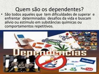 Quem são os dependentes?
• São todos aqueles que tem dificuldades de superar e
enfrentar determinados desafios da vida e buscam
alívio ou estímulo em substâncias químicas ou
comportamentos repetitivos.
 