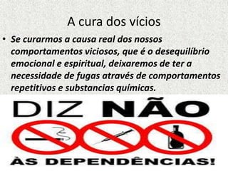 A cura dos vícios
• Se curarmos a causa real dos nossos
comportamentos viciosos, que é o desequilíbrio
emocional e espiritual, deixaremos de ter a
necessidade de fugas através de comportamentos
repetitivos e substancias químicas.
 