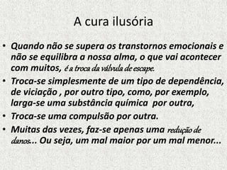 A cura ilusória
• Quando não se supera os transtornos emocionais e
não se equilibra a nossa alma, o que vai acontecer
com muitos, é a trocada válvuladeescape.
• Troca-se simplesmente de um tipo de dependência,
de viciação , por outro tipo, como, por exemplo,
larga-se uma substância química por outra,
• Troca-se uma compulsão por outra.
• Muitas das vezes, faz-se apenas uma reduçãode
danos... Ou seja, um mal maior por um mal menor...
 
