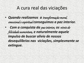 A cura real das viciações
• Quando realizamos a transformaçãomoral,
emocionale espiritual conseguimos a paz interior.
• Com a conquista da pazinterior, os níveisde
felicidadeaumentam, e naturalmente aquele
impulso de buscar alívio de nossos
desequilíbrios nas viciações, simplesmente se
extingue.
 