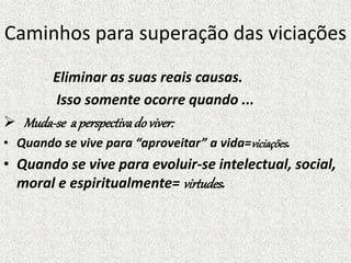 Caminhos para superação das viciações
Eliminar as suas reais causas.
Isso somente ocorre quando ...
 Muda-se a perspectivadoviver:
• Quando se vive para “aproveitar” a vida=viciações.
• Quando se vive para evoluir-se intelectual, social,
moral e espiritualmente= virtudes.
 