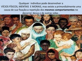 Qualquer indivíduo pode desenvolver a
VÍCIOS FÍSICOS, MENTAIS E MORAIS, mas existe a primordialmente uma
causa de sua fixação:a repetição dos mesmos comportamentos no
decorrer dessa e de outras vidas .
 