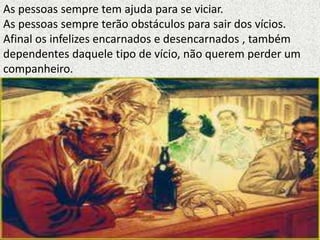 As pessoas sempre tem ajuda para se viciar.
As pessoas sempre terão obstáculos para sair dos vícios.
Afinal os infelizes encarnados e desencarnados , também
dependentes daquele tipo de vício, não querem perder um
companheiro.
 