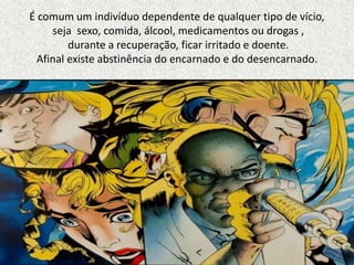 É comum um indivíduo dependente de qualquer tipo de vício,
seja sexo, comida, álcool, medicamentos ou drogas ,
durante a recuperação, ficar irritado e doente.
Afinal existe abstinência do encarnado e do desencarnado.
 