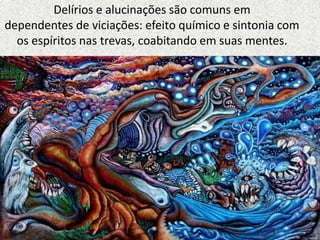 Delírios e alucinações são comuns em
dependentes de viciações: efeito químico e sintonia com
os espíritos nas trevas, coabitando em suas mentes.
 