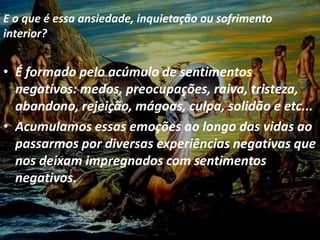E o que é essa ansiedade, inquietação ou
sofrimento interior?
• É formado pelo acúmulo de sentimentos
negativos: medos, preocupações, raiva,
tristeza, abandono, rejeição, mágoas, culpa,
solidão e etc...
• Acumulamos essas emoções ao longo da vida
ao passarmos por diversas experiências
negativas que nos deixam impregnados com
sentimentos negativos.
E o que é essa ansiedade, inquietação ou sofrimento
interior?
• É formado pelo acúmulo de sentimentos
negativos: medos, preocupações, raiva, tristeza,
abandono, rejeição, mágoas, culpa, solidão e etc...
• Acumulamos essas emoções ao longo das vidas ao
passarmos por diversas experiências negativas que
nos deixam impregnados com sentimentos
negativos.
 