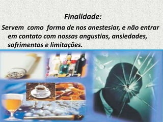 Finalidade:
Servem como forma de nos anestesiar, e não entrar
em contato com nossas angustias, ansiedades,
sofrimentos e limitações.
 