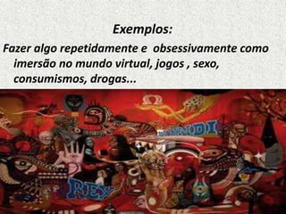 Exemplos:
Fazer algo repetidamente e obsessivamente como
imersão no mundo virtual, jogos , sexo,
consumismos, drogas...
 