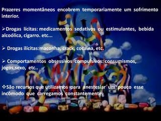 Prazeres momentâneos encobrem temporariamente um sofrimento
interior.
Drogas lícitas: medicamentos sedativos ou estimulantes, bebida
alcoólica, cigarro. etc...
 Drogas ilícitas:maconha, crack, cocaina, etc.
 Comportamentos obsessivos compulsivos: consumismos,
jogos,sexo, etc..
São recursos que utilizamos para anestesiar um pouco esse
incômodo que carregamos constantemente.
 
