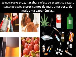 Só que logo o prazer acaba, o efeito do anestésico passa, a
sensação acaba e precisamos de mais uma dose, de
mais uma experiência...
 