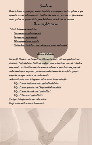 Conclusão
Recapitulamos os principais pontos discutidos e encorajamos você a aplicar o que
aprendeu no seu relacionamento. Conflitos são normais, mas com as ferramentas
certas, podem ser oportunidades para fortalecer o vínculo com seu parceiro.
Recursos Adicionais
Lista de leituras recomendadas.
Como restaurar relacionamento
Engrenagens do casamento
Relacionamento sem segredos
Motivação no trabalho - como alcançar o sucesso profissional
Sobre o Autor
Eguinaldo Eleotério, sou formado em Ciências Contábeis, e fiz pós-graduação em
Auditoria, Controladoria e Gestão de negócios, estou entrando no ramo de E-books e
redes sociais, me identifico com estas novas tecnologias, e quero levar um pouco de
conhecimento para as pessoas, pessoas com conhecimento são mais fortes, porque
ninguém consegue roubar o seu conhecimento.
Informação sobre meu Instagram e outros canais de comunicação:
https://www.instagram.com/eguinaldoeleoterio/
https://www.youtube.com/@eguinaldoeleoterio7014
https://www.facebook.com/eguinaldoe/
https://linktr.ee/eguinaldo2101
Me siga e interaja comigo nas redes sociais.
Desejo muito saúde e sucesso à todos vocês.
 