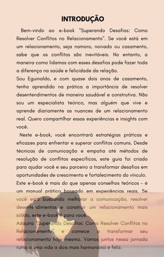 Bem-vindo ao e-book "Superando Desafios: Como
Resolver Conflitos no Relacionamento". Se você está em
um relacionamento, seja namoro, noivado ou casamento,
sabe que os conflitos são inevitáveis. No entanto, a
maneira como lidamos com esses desafios pode fazer toda
a diferença na saúde e felicidade da relação.
Sou Eguinaldo, e com quase dois anos de casamento,
tenho aprendido na prática a importância de resolver
desentendimentos de maneira saudável e construtiva. Não
sou um especialista teórico, mas alguém que vive e
aprende diariamente as nuances de um relacionamento
real. Quero compartilhar essas experiências e insights com
você.
Neste e-book, você encontrará estratégias práticas e
eficazes para enfrentar e superar conflitos comuns. Desde
técnicas de comunicação e empatia até métodos de
resolução de conflitos específicos, este guia foi criado
para ajudar você e seu parceiro a transformar desafios em
oportunidades de crescimento e fortalecimento do vínculo.
Este e-book é mais do que apenas conselhos teóricos – é
um manual prático baseado em experiências reais. Se
você está buscando melhorar a comunicação, resolver
desentendimentos e construir um relacionamento mais
sólido, este e-book é para você.
Adquira "Superando Desafios: Como Resolver Conflitos no
Relacionamento" e comece a transformar seu
relacionamento hoje mesmo. Vamos juntos nessa jornada
rumo a uma vida a dois mais harmoniosa e feliz.
INTRODUÇÃO
 