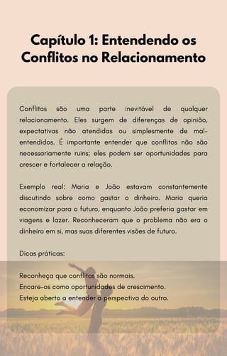 Capítulo 1: Entendendo os
Conflitos no Relacionamento
Conflitos são uma parte inevitável de qualquer
relacionamento. Eles surgem de diferenças de opinião,
expectativas não atendidas ou simplesmente de mal-
entendidos. É importante entender que conflitos não são
necessariamente ruins; eles podem ser oportunidades para
crescer e fortalecer a relação.
Exemplo real: Maria e João estavam constantemente
discutindo sobre como gastar o dinheiro. Maria queria
economizar para o futuro, enquanto João preferia gastar em
viagens e lazer. Reconheceram que o problema não era o
dinheiro em si, mas suas diferentes visões de futuro.
Dicas práticas:
Reconheça que conflitos são normais.
Encare-os como oportunidades de crescimento.
Esteja aberto a entender a perspectiva do outro.
 