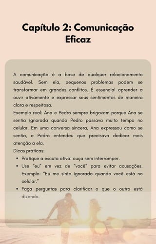 A comunicação é a base de qualquer relacionamento
saudável. Sem ela, pequenos problemas podem se
transformar em grandes conflitos. É essencial aprender a
ouvir ativamente e expressar seus sentimentos de maneira
clara e respeitosa.
Exemplo real: Ana e Pedro sempre brigavam porque Ana se
sentia ignorada quando Pedro passava muito tempo no
celular. Em uma conversa sincera, Ana expressou como se
sentia, e Pedro entendeu que precisava dedicar mais
atenção a ela.
Dicas práticas:
Pratique a escuta ativa: ouça sem interromper.
Use “eu” em vez de “você” para evitar acusações.
Exemplo: “Eu me sinto ignorado quando você está no
celular.”
Faça perguntas para clarificar o que o outro está
dizendo.
Capítulo 2: Comunicação
Eficaz
 