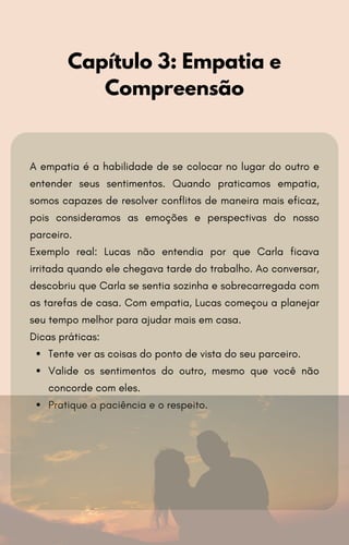 A empatia é a habilidade de se colocar no lugar do outro e
entender seus sentimentos. Quando praticamos empatia,
somos capazes de resolver conflitos de maneira mais eficaz,
pois consideramos as emoções e perspectivas do nosso
parceiro.
Exemplo real: Lucas não entendia por que Carla ficava
irritada quando ele chegava tarde do trabalho. Ao conversar,
descobriu que Carla se sentia sozinha e sobrecarregada com
as tarefas de casa. Com empatia, Lucas começou a planejar
seu tempo melhor para ajudar mais em casa.
Dicas práticas:
Tente ver as coisas do ponto de vista do seu parceiro.
Valide os sentimentos do outro, mesmo que você não
concorde com eles.
Pratique a paciência e o respeito.
Capítulo 3: Empatia e
Compreensão
 