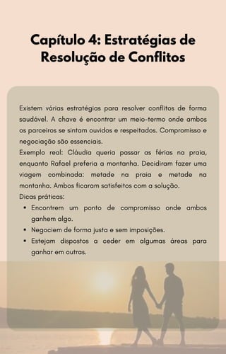 Existem várias estratégias para resolver conflitos de forma
saudável. A chave é encontrar um meio-termo onde ambos
os parceiros se sintam ouvidos e respeitados. Compromisso e
negociação são essenciais.
Exemplo real: Cláudia queria passar as férias na praia,
enquanto Rafael preferia a montanha. Decidiram fazer uma
viagem combinada: metade na praia e metade na
montanha. Ambos ficaram satisfeitos com a solução.
Dicas práticas:
Encontrem um ponto de compromisso onde ambos
ganhem algo.
Negociem de forma justa e sem imposições.
Estejam dispostos a ceder em algumas áreas para
ganhar em outras.
Capítulo 4: Estratégias de
Resolução de Conflitos
 