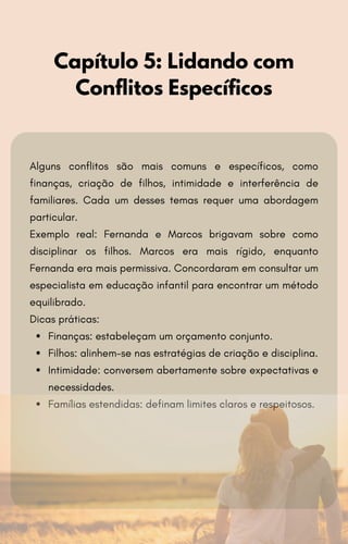 Alguns conflitos são mais comuns e específicos, como
finanças, criação de filhos, intimidade e interferência de
familiares. Cada um desses temas requer uma abordagem
particular.
Exemplo real: Fernanda e Marcos brigavam sobre como
disciplinar os filhos. Marcos era mais rígido, enquanto
Fernanda era mais permissiva. Concordaram em consultar um
especialista em educação infantil para encontrar um método
equilibrado.
Dicas práticas:
Finanças: estabeleçam um orçamento conjunto.
Filhos: alinhem-se nas estratégias de criação e disciplina.
Intimidade: conversem abertamente sobre expectativas e
necessidades.
Famílias estendidas: definam limites claros e respeitosos.
Capítulo 5: Lidando com
Conflitos Específicos
 