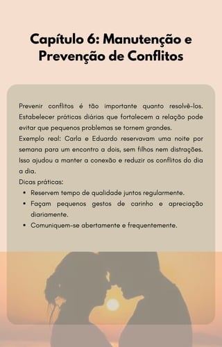 Prevenir conflitos é tão importante quanto resolvê-los.
Estabelecer práticas diárias que fortalecem a relação pode
evitar que pequenos problemas se tornem grandes.
Exemplo real: Carla e Eduardo reservavam uma noite por
semana para um encontro a dois, sem filhos nem distrações.
Isso ajudou a manter a conexão e reduzir os conflitos do dia
a dia.
Dicas práticas:
Reservem tempo de qualidade juntos regularmente.
Façam pequenos gestos de carinho e apreciação
diariamente.
Comuniquem-se abertamente e frequentemente.
Capítulo 6: Manutenção e
Prevenção de Conflitos
 