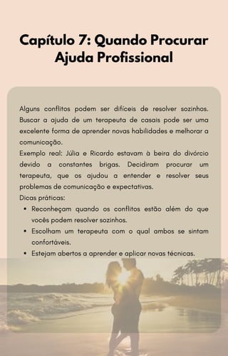 Alguns conflitos podem ser difíceis de resolver sozinhos.
Buscar a ajuda de um terapeuta de casais pode ser uma
excelente forma de aprender novas habilidades e melhorar a
comunicação.
Exemplo real: Júlia e Ricardo estavam à beira do divórcio
devido a constantes brigas. Decidiram procurar um
terapeuta, que os ajudou a entender e resolver seus
problemas de comunicação e expectativas.
Dicas práticas:
Reconheçam quando os conflitos estão além do que
vocês podem resolver sozinhos.
Escolham um terapeuta com o qual ambos se sintam
confortáveis.
Estejam abertos a aprender e aplicar novas técnicas.
Capítulo 7: Quando Procurar
Ajuda Profissional
 