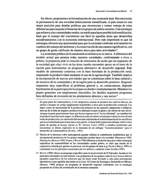 Superando el paradigma neoliberal 27
En efecto, proponemos la formalización de una economía dual. Reconociendo
la permanencia de una sociedad drásticamente estratificada, el país estará en una
mejor posición para diseñar políticas que reconozcan y tomen ventaja de estas
diferencias para mejorar el bienestar de los grupos de ambos sectores. Una estrategia
que refuerce a las comunidades rurales, un medio para hacer posible la diversificación,
hará que el manejo del crecimiento sea fácil en aquellas áreas que desarrollan
encadenamientos con la economía internacional. Pero más importante es que tal
estrategia ofrecerá una oportunidad para que la sociedad confronte activamente los
cambios del manejo del ambiente y la conservación de una manera significativa, con
un grupo de gente calificado de manera única para tales actividadesl2.
La economía política de la autonomía económica no es nueva. A diferencia del
modelo actual que permea todas nuestras sociedades, confrontando a ricos y
pobres, la propuesta pide la creación de estructuras de modo que un segmento de
la sociedad que elige vivir en las áreas rurales encuentre apoyo en el resto de la
nación para instrumentar un programa alternativo de desarrollo regional. Este
modelo de autonomía comienza con la base heredada de la producción rural,
mejorando la productividad mediante el uso de la agroecología. También implica
la incorporación de nuevas actividades que se construyan sobre la base cultural y
de recursos de la comunidad y de la región para su desarrollo posterior. Requiere
respuestas muy específicas al problema general y, en consecuencia, depende
fuertemente de la participación local para su diseño e instrumentación. Mientras los
planes generales son ampliamente discutidos, los detalles requieren programas
bien definidos de inversión de los productores directos y sus sociosl3.
En gran parte de Latinoamérica, si los campesinos cesaran de producir los cultivos básicos, las
tierras e insumos no serían simplemente transferidos a otros para la producción comercial. Los
bajos costos de oportunidad de la producción primaria en las regiones campesinas e indígenas
derivan de la falta de empleos productivos alternativos para la gente y las tierras de este sector.
Aunque la gente generalmente tiene que buscar ingresos en el "sector informal", su contribución
al producto nacional sería magro. La diferencia entre el criterio social para evaluar el costo de este
estilo de producción y la valoración del mercado está basada en la determinación de los sacrificios
que la sociedad haría para tomar una u otra opción. La base teórica para este enfoque vuelve como
punto de partida al ensayo inicial DEW. ARTHURLEWIS(1954) y estudios posteriores que
encuentran su última expresión en la demanda de un enfoque "neoestructuralista" para el
desarrollo de Latinoamérica (SUNKEL, 1993).
12 Mucha de la literatura sobre participación popular enfatiza la contribución multifacética que la
incorporación productiva de los grupos marginales pueden hacer a la sociedad. (FRIEDMANN1992;
FRIEDMANN Y RANGAN 1993; STIEFEL Y W OLFE 1994) Mientras se ha hecho muy poco sobre estrategias
específicas de sustentabilidad en las comunidades rurales pobres, es claro que mucha de la
experiencia referida por quienes la practican con los grupos de base (e.g. GLADEy REILLy 1993) es
consistente con los principios enunciados por los teóricos y analistas como ALTIERI(1987).
13 BOYCE(1999) ofrece un programa específico para la reconversión de El Salvador, basada en los
principios discutidos en este artículo. Las propuestas de los grupos como la IAFy la RIADofrecen
ejemplos específicos de los esfuerzos que las bases están llevando a cabo para instrumentar
alternativas como aquéllas discutidas en el texto. El Centro de Ecología y Desarrollo en México
(BARKIN, 1999) propuso un programa de desarrollo regional consistente con la estrategia
propuesta en el área de invernación de la monarca mariposa
CJUJdemos de Desa"ollo Rural (43), 1999
 
