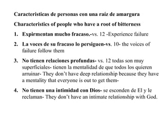 Caracteristicas de personas con una raíz de amargura
Characteristics of people who have a root of bitterness
1. Expirmentan mucho fracaso.-vs. 12 -Experience failure
2. La voces de su fracaso lo persiguen-vs. 10- the voices of
failure follow them
3. No tienen relaciones profundas- vs. 12 todas son muy
superficiales- tienen la mentalidad de que todos los quieren
arruinar- They don’t have deep relationship because they have
a mentality that everyone is out to get them-
4. No tienen una intimidad con Dios- se esconden de El y le
reclaman- They don’t have an intimate relationship with God.
 