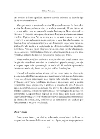 102
Heloisa Pires Lima
uns e outros e formo opiniões a respeito daquele ambiente ou daquele tipo
de pessoa ou sentimento.
Mas, quem escreve ou desenha a obra? Descolando o autor do ilustrador,
a obra da editora, podemos observar melhor a conexão dê um sistema de
crenças e valores que se reconstrói através das imagens. Nessa dimensão, a
literatura é, portanto, um espaço não apenas de representação neutra, mas de
enredos e lógicas, onde “ao me representar eu me crio, e ao me criar eu me
repito”. E se verticalizarmos, nesse contexto, o tema das relações raciais no
Brasil, o livro infanto-juvenil torna-se um documento importante para uma
análise. Por ele, avista-se a rearticulação de ideologias, através de estratégias
específicas. Portanto, nosso olhar procura nesse artigo enredar algumas das
tipologias negras encontradas na literatura infanto-juvenil e incorpora, nessa
reflexão, o aspecto das relações raciais nesse mundo dos livros.
Nesse roteiro propõe-se também a atenção sobre um estreitamente entre
imaginário e condições materiais de existência da população negra, ou seja,
a imagem negra seria representação ou realidade? O modelo representado
interfere na realidade, limita percepções, retifica dominações?
O quadro de análise esboça alguns critérios como treino de observação:
a construção ideológica do corpo dos personagens, vestimentas, hierarquias
frente aos demais personagens não negros, fala, religião, concepções de
civilização envolvidas, raciologias, associações encontradas com a África,
tratamentos nessas associações, o grotesco, a sexualidade, etc.. A imagem
age como instrumento de dominação real através de códigos embutidos em
enredos racialistas, comumente extensões das representações das populações
colonizadas. A representação popular do outro racial pela mídia também
sugere uma investigação, como fantasias coletivas que ajudam na manutenção
de identidades dominantes, construtoras de sentimentos que acabam por
fundamentar as relações sociais reais.
Os invisíveis
Entre numa livraria, na biblioteca da escola, numa bienal do livro, ou
se aproxime da estante de livros de sua casa. Agora, separe os que possuem
 