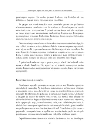 103
Personagens negros: um breve perfil na literatura infanto- juvenil
personagens negros. Ou, então, procure lembrar, nos livrinhos de sua
infância, as figuras negras presentes nesse repertório.
Eu propus esse exercício muitas vezes para várias pessoas que geralmente
não encontravam, nem lembravam de nenhum ou de muito poucos, e mais
raro ainda como protagonistas. A primeira sensação era a de não existirem,
de nunca aparecerem nas aventuras, nas histórias de amor, nas de suspense,
no mundo das princesas, dos heróis e das turmas desses enredos. Enfim, não
eram visíveis nesses repertórios comuns.
Oassuntodespertoucadavezmaismeuinteresseecomtantasinvestigações
que realizei por conta própria, fui descobrindo um e outro personagem aqui,
mais algum acolá, o que resultou numa biblioteca particular com obras das
mais diferentes épocas e países que produziram imagens negras para crianças.
Bem, e assim, desse montão, separei a produção mais contemporânea e
urbana como exemplo de uma das séries que encontrei nesse leque.
A primeira descoberta é que a presença negra não é tão invisível assim
nessa produção brasileira. Eles aparecem, no entanto, numa gama muito
restrita de associações. Vamos examinar alguns dos enredos de que participam
comumente.
Escravizados como escravos
Geralmente, quando personagens negros entram nas histórias aparecem
vinculados à escravidão. As abordagens naturalizam o sofrimento e reforçam
a associação com a dor. As histórias tristes são mantenedoras da marca da
condição de inferiorizados pela qual a humanidade negra passou. Cristalizar
a imagem do estado de escravo torna-se uma das formas mais eficazes de
violência simbólica. Reproduzi-la intensamente marca, numa única referência,
toda a população negra, naturalizando-se, assim, uma inferiorização datada. A
eficácia dessa mensagem, especialmente na formatação brasileira, parece auxiliar
no prolongamento de uma dominação social real. O modelo repetido marca a
população como perdedora e atrapalha uma ampliação dos papéis sociais pela
proximidade com essa caracterização, que embrulha noções de atraso.
O problema não está em contar histórias de escravos, mas na abordagem
 