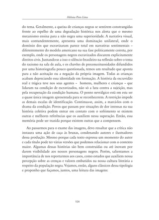 104
Heloisa Pires Lima
do tema. Geralmente, a queixa de crianças negras se sentirem constrangidas
frente ao espelho de uma degradação histórica nos alerta que o mesmo
mecanismo ensina para a não negra uma superioridade. A narrativa visual,
mais contundentemente, apresenta uma dominação unilateral, onde o
domínio dos que escravizaram parece total em narrativas sentimentais –
diferentemente do modelo americano na sua fase politicamente correta, por
exemplo, onde os personagens negros escravizados discutem explicitamente
direitos civis. Juntando-se a isso o silêncio brasileiro na reflexão sobre o tema
do racismo na sala de aula, e os chavões de preconceituosidades difundidos
por uma historiografia pouco questionada, temos um resultado que aponta
para a não aceitação ou a negação da própria imagem. Todas as crianças
acabam depreciando essa identidade em formação. A história da escravidão
real e trágica teve nos seus agentes – homens, mulheres e crianças – que
lidaram na condição de escravizados, não só a luta contra a sujeição, mas
pela recuperação da condição humana. O ponto nevrálgico está em esta ser
a quase única imagem apresentada para se reconhecerem. A restrição impede
as demais escalas de identificação. Continua-se, assim, a marcá-los com o
drama da condição. Povos que passam por situações de dor intensas na sua
história coletiva podem entrar em contato com o sofrimento se existem
outras e melhores referências que os auxiliem nessa superação. Então, essa
memória pode ser trazida porque existem outras que a compensem.
Ao passarmos para o exame das imagens, devo ressaltar que a crítica não
instaura uma ação de caça às bruxas, condenando autores e ilustradores
dessa produção. Mesmo porque cada texto expressa um momento do autor
e cada título pode ter várias versões que podemos relacionar com o contexto
maior. Algumas dessas histórias são bem construídas ou até inovam por
darem visibilidade aos nossos personagens negros. Porém, salientamos a
importância de nos reportarmos aos casos, como estudos que auxiliem nossa
percepção sobre as crenças e valores embutidos na nossa cultura literária a
respeito da população negra. Vejamos, então, alguns clássicos dessa tipologia
e proponho que façamos, juntos, uma leitura das imagens:
 