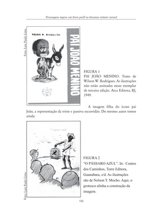 105
Personagens negros: um breve perfil na literatura infanto- juvenil
FIGURA 1
PAI JOÃO MENINO. Texto de
Wilson W. Rodrigues. As ilustrações
não estão assinadas nesse exemplar
de terceira edição. Arca Editora, RJ,
1949.
A imagem filha do ícone pai
João, a representação da triste e passiva escravidão. Do mesmo autor temos
ainda:
FIGURA 2
“O PÁSSARO AZUL”. In: Contos
dos Caminhos, Torre Editora,
Guanabara, s/d. As ilustrações
são de Nelson T. Mocho. Aqui, o
grotesco alinha a construção da
imagem.
Foto:LuizPauloLimaFoto:LuizPauloLima
 