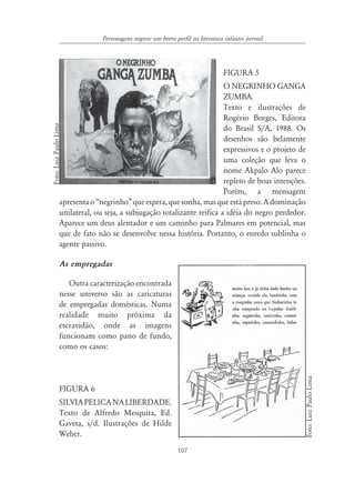 107
Personagens negros: um breve perfil na literatura infanto- juvenil
FIGURA 5
O NEGRINHO GANGA
ZUMBA.
Texto e ilustrações de
Rogério Borges, Editora
do Brasil S/A, 1988. Os
desenhos são belamente
expressivos e o projeto de
uma coleção que leva o
nome Akpalo Alo parece
repleto de boas intenções.
Porém, a mensagem
apresenta o “negrinho” que espera, que sonha, mas que está preso. A dominação
unilateral, ou seja, a subjugação totalizante reifica a idéia do negro perdedor.
Aparece um deus alentador e um caminho para Palmares em potencial, mas
que de fato não se desenvolve nessa história. Portanto, o enredo sublinha o
agente passivo.
As empregadas
Outra caracterização encontrada
nesse universo são as caricaturas
de empregadas domésticas. Numa
realidade muito próxima da
escravidão, onde as imagens
funcionam como pano de fundo,
como os casos:
FIGURA 6
SILVIAPELICANALIBERDADE.
Texto de Alfredo Mesquita, Ed.
Gaveta, s/d. Ilustrações de Hilde
Weber.
Foto:LuizPauloLima
Foto:LuizPauloLima
 