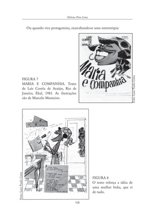 108
Heloisa Pires Lima
Ou quando vira protagonista, exarcebando-se uma estereotipia:
FIGURA 7
MARIA E COMPANHIA. Texto
de Laís Corrêa de Araújo, Rio de
Janeiro, Ebal, 1983. As ilustrações
são de Marcelo Monteiro.
FIGURA 8
O texto reforça a idéia de
uma mulher boba, que ri
de tudo.
Foto:LuizPauloLima
Foto:LuizPauloLima
 