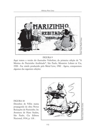 110
Heloisa Pires Lima
FIGURA 9
Aqui temos a versão do ilustrador Voltolino, da primeira edição de “A
Menina do Narizinho Arrebitado”, São Paulo, Monteiro Lobato & Cia,
1920 - Fac simile produzido pela Metal Leve, 1982 . Agora, comparemos
algumas das seguintes edições:
FIGURA 10
Desenhos de Villin numa
propaganda da obra Novas
Reinações de Narizinho. In:
Aventura de Hans Staden,
São Paulo, Cia Editora
Nacional, 1934, p. 118 .
Foto:LuizPauloLima
Foto:LuizPauloLima
 