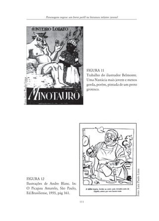 111
Personagens negros: um breve perfil na literatura infanto- juvenil
FIGURA 11
Trabalho do ilustrador Belmonte.
Uma Nastácia mais jovem e menos
gorda, porém, pintada de um preto
grotesco.
FIGURA 12
Ilustrações de Andre Blanc. In:
O Picapau Amarelo, São Paulo,
Ed.Brasiliense, 1955, pág 161.
Foto:LuizPauloLima
Foto:LuizPauloLima
 