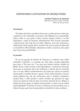 117
CONSTRUINDO A AUTO-ESTIMA DA CRIANÇA NEGRA
Inaldete Pinheiro de Andrade
Educadora do Centro Solano Trindade.
Mestre em Serviço Social.
Introdução
Na véspera de iniciar a produção deste texto, acordei após um sonho que,
acordada, eu vivo sonhando: eu montava uma biblioteca em comunidades
pobres, abria as suas portas, muitas crianças vinham visitá-la e eu lhes
apresentava a seção de literatura infanto-juvenil. Elas ficavam fascinadas
e deliciavam-se com cada livro às mãos. Algumas, entre elas, iniciavam a
alfabetização lendo aqueles livros. Acordei com uma sensação de plenitude
e, mantendo os olhos fechados, alimentava o sonho e convocava mais gente
para viajar nesta possibilidade.
O passado
Eu sou da geração da história de Trancoso: as mulheres mais velhas
contando as histórias e a criançada em volta delas, corações palpitando
para ouvir o “Era uma vez...”; era mais uma história iniciada. Lembro da
Moura Torta, a velha invejosa; a Gata Borralheira e a madrasta (a fama que
ficou para as madrastas não é das melhores); a menina que foi enterrada
viva e os seus cabelos transformaram-se em capim que cresceu no quintal,
denunciando a maldade do pai, o agressor. Eram muitas histórias e noutras
noites pedíamos bis, não nos cansávamos, nem as mulheres contadoras:
mamãe, Baía, a velha parteira e outras vizinhas que gozavam de lugar
cativo nas noites em volta da mesa no terreiro, extensão da casa. Depois, o
tempo dos livros; agora, já vinham como presente e a leitura era da minha
responsabilidade. O fascínio de ouvir as histórias não fora perdido com as
demais leituras, que foram incorporadas às atividades do meu cotidiano.
 