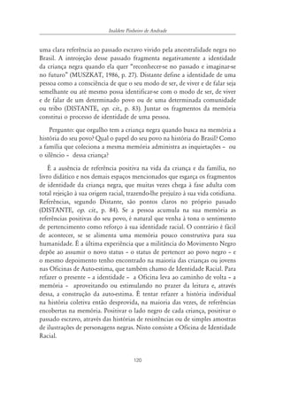 120
Inaldete Pinheiro de Andrade
uma clara referência ao passado escravo vivido pela ancestralidade negra no
Brasil. A introjeção desse passado fragmenta negativamente a identidade
da criança negra quando ela quer “reconhecer-se no passado e imaginar-se
no futuro” (MUSZKAT, 1986, p. 27). Distante define a identidade de uma
pessoa como a consciência de que o seu modo de ser, de viver e de falar seja
semelhante ou até mesmo possa identificar-se com o modo de ser, de viver
e de falar de um determinado povo ou de uma determinada comunidade
ou tribo (DISTANTE, op. cit., p. 83). Juntar os fragmentos da memória
constitui o processo de identidade de uma pessoa.
Pergunto: que orgulho tem a criança negra quando busca na memória a
história do seu povo? Qual o papel do seu povo na história do Brasil? Como
a família que coleciona a mesma memória administra as inquietações – ou
o silêncio – dessa criança?
É a ausência de referência positiva na vida da criança e da família, no
livro didático e nos demais espaços mencionados que esgarça os fragmentos
de identidade da criança negra, que muitas vezes chega à fase adulta com
total rejeição à sua origem racial, trazendo-lhe prejuízo à sua vida cotidiana.
Referências, segundo Distante, são pontos claros no próprio passado
(DISTANTE, op. cit., p. 84). Se a pessoa acumula na sua memória as
referências positivas do seu povo, é natural que venha à tona o sentimento
de pertencimento como reforço à sua identidade racial. O contrário é fácil
de acontecer, se se alimenta uma memória pouco construtiva para sua
humanidade. É a última experiência que a militância do Movimento Negro
depõe ao assumir o novo status – o status de pertencer ao povo negro – e
o mesmo depoimento tenho encontrado na maioria das crianças ou jovens
nas Oficinas de Auto-estima, que também chamo de Identidade Racial. Para
refazer o presente – a identidade – a Oficina leva ao caminho de volta – a
memória – aproveitando ou estimulando no prazer da leitura e, através
dessa, a construção da auto-estima. É tentar refazer a história individual
na história coletiva então desprovida, na maioria das vezes, de referências
encobertas na memória. Positivar o lado negro de cada criança, positivar o
passado escravo, através das histórias de resistências ou de simples amostras
de ilustrações de personagens negras. Nisto consiste a Oficina de Identidade
Racial.
 