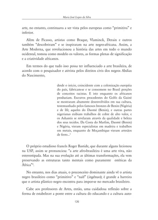126
Maria José Lopes da Silva
arte, no entanto, continuava a ser vista pelos europeus como “primitiva” e
inferior.
Além de Picasso, artistas como Braque, Vlaminck, Derain e outros
também “descobriram” e se inspiraram na arte negro-africana. Assim, a
Arte Moderna, que revolucionou a história das artes em todo o mundo
ocidental, tomou como modelo os valores, as formas plenas de significação
e a criatividade africanos.
Em termos do que tudo isso possa ter influenciado a arte brasileira, de
acordo com o pesquisador e ativista pelos direitos civis dos negros Abdias
do Nascimento,
desde o início, coincidente com a colonização européia
do país, fabricam-se e se consomem no Brasil porções
de conceitos racistas. E isto enquanto os africanos
produziam. Escravos procedentes do Golfo da Guiné
se mostraram altamente desenvolvidos em sua cultura,
testemunhado pelos famosos bronzes de Benin (Nigéria)
e de Ifé; aqueles do Daomé (Benin), e outras partes
nigerianas exibiam trabalhos de cobre de alto valor, e
os Ashantis se revelaram através da qualidade e beleza
dos seus tecidos. Da Costa do Marfim, Daomé (Benin)
e Nigéria, vieram especialistas em madeira e trabalhos
em metais, enquanto de Moçambique vieram artesãos
de ferro...3
O próprio estudioso francês Roger Bastide, que durante alguns lecionou
na USP, assim se pronunciou: “a arte afro-brasileira é uma arte viva, não
estereotipada. Mas na sua evolução até as últimas transformações, ela vem
preservando as estruturas tanto mentais como puramente estéticas da
África”4
.
No entanto, nos dias atuais, o preconceito dominante ainda vê o artista
negro brasileiro como “primitivo” e “naïf” (ingênuo); é grande a barreira
que o artista plástico negro encontra para impor-se no mercado brasileiro.
Cabe aos professores de Artes, então, uma cuidadosa reflexão sobre a
forma de estabelecer a ponte entre a cultura do educando e a cultura auto-
 