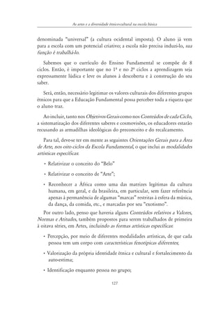 127
As artes e a diversidade étnico-cultural na escola básica
denominada “universal” (a cultura ocidental imposta). O aluno já vem
para a escola com um potencial criativo; a escola não precisa induzi-lo, sua
função é trabalhá-lo.
Sabemos que o currículo do Ensino Fundamental se compõe de 8
ciclos. Então, é importante que no 1º e no 2º ciclos a aprendizagem seja
expressamente lúdica e leve os alunos à descoberta e à construção do seu
saber.
Será, então, necessário legitimar os valores culturais dos diferentes grupos
étnicos para que a Educação Fundamental possa perceber toda a riqueza que
o aluno traz.
Ao incluir, tanto nos Objetivos Gerais como nos Conteúdos de cada CicIo,
a sistematização dos diferentes saberes e cosmovisões, os educadores estarão
recusando as armadilhas ideológicas do preconceito e do recalcamento.
Para tal, deve-se ter em mente as seguintes Orientações Gerais para a ˘rea
de Arte, nos oito ciclos da Escola Fundamental, o que inclui as modalidades
artísticas específicas:
• Relativizar o conceito do “Belo”
• Relativizar o conceito de “Arte”;
• Reconhecer a África como uma das matrizes legítimas da cultura
humana, em geral, e da brasileira, em particular, sem fazer referência
apenas à permanência de algumas “marcas” restritas à esfera da música,
da dança, da comida, etc., e marcadas por seu “exotismo”.
Por outro lado, penso que haveria alguns Conteúdos relativos a Valores,
Normas e Atitudes, também propostos para serem trabalhados de primeira
à oitava séries, em Artes, incluindo as formas artísticas específicas:
• Percepção, por meio de diferentes modalidades artísticas, de que cada
pessoa tem um corpo com características fenotípicas diferentes;
• Valorização da própria identidade étnica e cultural e fortalecimento da
auto-estima;
• Identificação enquanto pessoa no grupo;
 