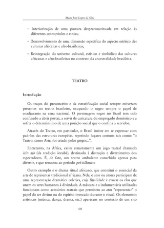 128
Maria José Lopes da Silva
• Interiorização de uma postura despreconceituada em relação às
diferentes cosmovisões e etnias;
• Desenvolvimento de uma dimensão específica do aspecto estético das
culturas africanas e afro-brasileiras;
• Reintegração do universo cultural, estético e simbólico das culturas
africanas e afro-brasileiras no contexto da ancestralidade brasileira.
TEATRO
Introdução
Os traços do preconceito e da estratificação social sempre estiveram
presentes no teatro brasileiro, ocupando o negro sempre o papel de
coadjuvante na cena nacional. O personagem negro no Brasil tem sido
confinado a abrir portas, a servir de caricatura do empregado doméstico e a
sofrer o determinismo de uma posição social que o confina a servidor.
Através do Teatro, em particular, o Brasil insiste em se expressar com
padrões das estruturas européias, repetindo lugares comuns tais como: “o
Teatro, como Arte, foi criado pelos gregos...”.
Entretanto, na África, existe remotamente um jogo teatral chamado
irin ajo (da tradição iorubá), destinado à distração e divertimento dos
espectadores. É, de fato, um teatro ambulante concebido apenas para
divertir, e que remonta ao período pré-islâmico.
Outro exemplo é o drama ritual africano, que constitui o essencial da
arte de representar tradicional africana. Nele, o ator ou atores participam de
uma representação dramática coletiva, cuja finalidade é evocar os elos que
unem os seres humanos à divindade. A máscara e a indumentária utilizadas
funcionam como acessórios teatrais que permitem ao ator “representar” o
papel do ser divino ou do espírito invocado durante o ritual. Os elementos
artísticos (música, dança, drama, etc.) aparecem no contexto de um rito
 