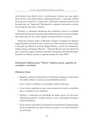 129
As artes e a diversidade étnico-cultural na escola básica
sociocultural cujo objetivo não é a performance artística, mas que, apesar
disto, diverte e tem beleza plástica. Indiscutivelmente, o espectador usufrui
de um prazer ao assistir ao “espetáculo”, sendo que o elemento artístico está
no papel que esse “espetáculo” desempenha, enquanto meio posto a serviço
de um objetivo que não é artístico.
Portanto, os elementos dramáticos das cerimônias rituais na sociedade
tradicionalafricananãosãojamaisapresentadosforadoseucontextooriginal,
não tendo, por sua vez, como objetivo principal divertir ou distrair.
Ainda para ilustrar, temos os Reinados, Congos e Congadas de algumas
regiões brasileiras. A idéia de uma “memória” de fatos históricos nestes rituais
é reforçada por Maria de Lourdes Borges Ribeiro, a partir do testemunho,
muito anterior, de Gustavo Barroso: “Gustavo Barroso não tem dúvida de
que o auto dos congos rememora episódios das guerras afro-luso-flamengo-
brasileiras na África, durante a segunda metade do século XVII”5
.
Orientações Didáticas para „Teatro‰: objetivos gerais, sugestões de
conteúdos e atividades
Objetivos Gerais
• Resgatar a cultura afro-brasileira no sentido de reintegrar os educandos
nos valores étnicos e sociais da ancestralidade nacional;
• Levar o aluno a conhecer as concepções estéticas africanas;
• Levar o aluno oprimido a atuar conscientemente de modo a contribuir
para a assunção da sua cidadania;
• Facilitar a construção da identidade do aluno através de uma auto-
identificação positiva consigo mesmo e com o patrimônio histórico-
cultural brasileiro;
• Levar o aluno a reconhecer criticamente os estereótipos de representação
étnica encontrados nas Artes Cênicas, em geral, e no teatro brasileiro,
em particular.
 
