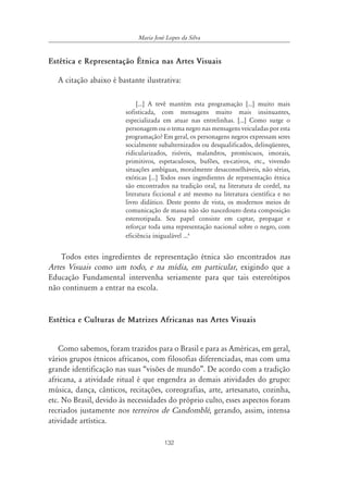 132
Maria José Lopes da Silva
Estética e Representação Étnica nas Artes Visuais
A citação abaixo é bastante ilustrativa:
[...] A tevê mantém esta programação [...] muito mais
sofisticada, com mensagens muito mais insinuantes,
especializada em atuar nas entrelinhas. [...] Como surge o
personagem ou o tema negro nas mensagens veiculadas por esta
programação? Em geral, os personagens negros expressam seres
socialmente subalternizados ou desqualificados, delinqüentes,
ridicularizados, risíveis, malandros, promíscuos, imorais,
primitivos, espetaculosos, bufões, ex-cativos, etc., vivendo
situações ambíguas, moralmente desaconselháveis, não sérias,
exóticas [...] Todos esses ingredientes de representação étnica
são encontrados na tradição oral, na literatura de cordel, na
literatura ficcional e até mesmo na literatura científica e no
livro didático. Deste ponto de vista, os modernos meios de
comunicação de massa não são nascedouro desta composição
estereotipada. Seu papel consiste em captar, propagar e
reforçar toda uma representação nacional sobre o negro, com
eficiência inigualável ...6
Todos estes ingredientes de representação étnica são encontrados nas
Artes Visuais como um todo, e na mídia, em particular, exigindo que a
Educação Fundamental intervenha seriamente para que tais estereótipos
não continuem a entrar na escola.
Estética e Culturas de Matrizes Africanas nas Artes Visuais
Como sabemos, foram trazidos para o Brasil e para as Américas, em geral,
vários grupos étnicos africanos, com filosofias diferenciadas, mas com uma
grande identificação nas suas “visões de mundo”. De acordo com a tradição
africana, a atividade ritual é que engendra as demais atividades do grupo:
música, dança, cânticos, recitações, coreografias, arte, artesanato, cozinha,
etc. No Brasil, devido às necessidades do próprio culto, esses aspectos foram
recriados justamente nos terreiros de Candomblé, gerando, assim, intensa
atividade artística.
 