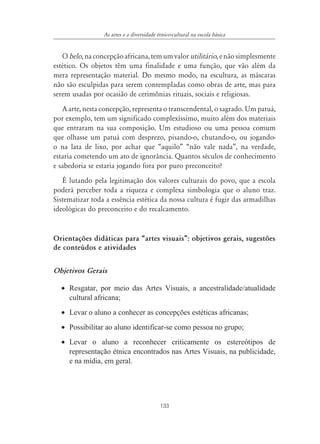 133
As artes e a diversidade étnico-cultural na escola básica
Obelo,naconcepçãoafricana,temumvalorutilitário,enãosimplesmente
estético. Os objetos têm uma finalidade e uma função, que vão além da
mera representação material. Do mesmo modo, na escultura, as máscaras
não são esculpidas para serem contempladas como obras de arte, mas para
serem usadas por ocasião de cerimônias rituais, sociais e religiosas.
A arte, nesta concepção, representa o transcendental, o sagrado. Um patuá,
por exemplo, tem um significado complexíssimo, muito além dos materiais
que entraram na sua composição. Um estudioso ou uma pessoa comum
que olhasse um patuá com desprezo, pisando-o, chutando-o, ou jogando-
o na lata de lixo, por achar que “aquilo” “não vale nada”, na verdade,
estaria cometendo um ato de ignorância. Quantos séculos de conhecimento
e sabedoria se estaria jogando fora por puro preconceito?
É lutando pela legitimação dos valores culturais do povo, que a escola
poderá perceber toda a riqueza e complexa simbologia que o aluno traz.
Sistematizar toda a essência estética da nossa cultura é fugir das armadilhas
ideológicas do preconceito e do recalcamento.
Orientações didáticas para „artes visuais‰: objetivos gerais, sugestões
de conteúdos e atividades
Objetivos Gerais
• Resgatar, por meio das Artes Visuais, a ancestralidade/atualidade
cultural africana;
• Levar o aluno a conhecer as concepções estéticas africanas;
• Possibilitar ao aluno identificar-se como pessoa no grupo;
• Levar o aluno a reconhecer criticamente os estereótipos de
representação étnica encontrados nas Artes Visuais, na publicidade,
e na mídia, em geral.
 