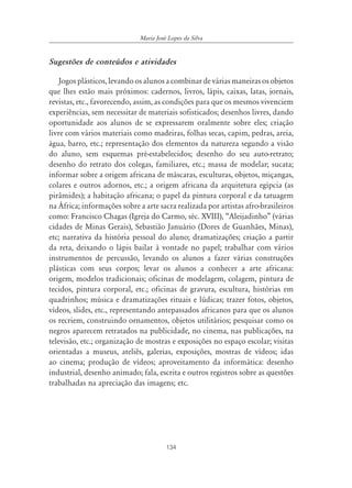 134
Maria José Lopes da Silva
Sugestões de conteúdos e atividades
Jogos plásticos, levando os alunos a combinar de várias maneiras os objetos
que lhes estão mais próximos: cadernos, livros, lápis, caixas, latas, jornais,
revistas, etc., favorecendo, assim, as condições para que os mesmos vivenciem
experiências, sem necessitar de materiais sofisticados; desenhos livres, dando
oportunidade aos alunos de se expressarem oralmente sobre eles; criação
livre com vários materiais como madeiras, folhas secas, capim, pedras, areia,
água, barro, etc.; representação dos elementos da natureza segundo a visão
do aluno, sem esquemas pré-estabelecidos; desenho do seu auto-retrato;
desenho do retrato dos colegas, familiares, etc.; massa de modelar; sucata;
informar sobre a origem africana de máscaras, esculturas, objetos, miçangas,
colares e outros adornos, etc.; a origem africana da arquitetura egípcia (as
pirâmides); a habitação africana; o papel da pintura corporal e da tatuagem
na África; informações sobre a arte sacra realizada por artistas afro-brasileiros
como: Francisco Chagas (Igreja do Carmo, séc. XVIII), “Aleijadinho” (várias
cidades de Minas Gerais), Sebastião Januário (Dores de Guanhães, Minas),
etc; narrativa da história pessoal do aluno; dramatizações; criação a partir
da reta, deixando o lápis bailar à vontade no papel; trabalhar com vários
instrumentos de percussão, levando os alunos a fazer várias construções
plásticas com seus corpos; levar os alunos a conhecer a arte africana:
origem, modelos tradicionais; oficinas de modelagem, colagem, pintura de
tecidos, pintura corporal, etc.; oficinas de gravura, escultura, histórias em
quadrinhos; música e dramatizações rituais e lúdicas; trazer fotos, objetos,
vídeos, slides, etc., representando antepassados africanos para que os alunos
os recriem, construindo ornamentos, objetos utilitários; pesquisar como os
negros aparecem retratados na publicidade, no cinema, nas publicações, na
televisão, etc.; organização de mostras e exposições no espaço escolar; visitas
orientadas a museus, ateliês, galerias, exposições, mostras de vídeos; idas
ao cinema; produção de vídeos; aproveitamento da informática: desenho
industrial, desenho animado; fala, escrita e outros registros sobre as questões
trabalhadas na apreciação das imagens; etc.
 