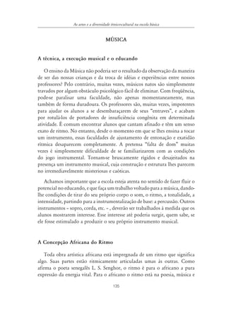 135
As artes e a diversidade étnico-cultural na escola básica
MÐSICA
A técnica, a execução musical e o educando
O ensino da Música não poderia ser o resultado da observação da maneira
de ser das nossas crianças e da troca de idéias e experiências entre nossos
professores? Pelo contrário, muitas vezes, músicos natos são simplesmente
travados por algum obstáculo psicológico fácil de eliminar. Com freqüência,
pode-se paralisar uma faculdade, não apenas momentaneamente, mas
também de forma duradoura. Os professores são, muitas vezes, impotentes
para ajudar os alunos a se desembaraçarem de seus “entraves”, e acabam
por rotulá-los de portadores de insuficiência congênita em determinada
atividade. É comum encontrar alunos que cantam afinado e têm um senso
exato de ritmo. No entanto, desde o momento em que se lhes ensina a tocar
um instrumento, essas faculdades de ajustamento de entonação e exatidão
rítmica desaparecem completamente. A pretensa “falta de dom” muitas
vezes é simplesmente dificuldade de se familiarizarem com as condições
do jogo instrumental. Tornam-se bruscamente rígidos e desajeitados na
presença um instrumento musical, cuja construção e estrutura lhes parecem
no irremediavelmente misteriosas e caóticas.
Achamos importante que a escola esteja atenta no sentido de fazer fluir o
potencial no educando, e que faça um trabalho voltado para a música, dando-
lhe condições de tirar do seu próprio corpo o som, o ritmo, a tonalidade, a
intensidade, partindo para a instrumentalização de base: a percussão. Outros
instrumentos – sopro, corda, etc. – , deverão ser trabalhados à medida que os
alunos mostrarem interesse. Esse interesse até poderia surgir, quem sabe, se
ele fosse estimulado a produzir o seu próprio instrumento musical.
A Concepção Africana do Ritmo
Toda obra artística africana está impregnada de um ritmo que significa
algo. Suas partes estão ritmicamente articuladas umas às outras. Como
afirma o poeta senegalês L. S. Senghor, o ritmo é para o africano a pura
expressão da energia vital. Para o africano o ritmo está na poesia, música e
 