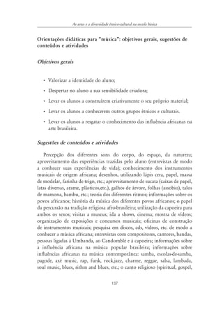 137
As artes e a diversidade étnico-cultural na escola básica
Orientações didáticas para „música‰: objetivos gerais, sugestões de
conteúdos e atividades
Objetivos gerais
• Valorizar a identidade do aluno;
• Despertar no aluno a sua sensibilidade criadora;
• Levar os alunos a construírem criativamente o seu próprio material;
• Levar os alunos a conhecerem outros grupos étnicos e culturais.
• Levar os alunos a resgatar o conhecimento das influência africanas na
arte brasileira.
Sugestões de conteúdos e atividades
Percepção dos diferentes sons do corpo, do espaço, da natureza;
aproveitamento das experiências trazidas pelo aluno (entrevistas de modo
a conhecer suas experiências de vida); conhecimento dos instrumentos
musicais de origem africana; desenhos, utilizando lápis cera, papel, massa
de modelar, farinha de trigo, etc.; aproveitamento de sucata (caixas de papel,
latas diversas, arame, plásticos,etc.), galhos de árvore, folhas (assobio), talos
de mamona, bambu, etc.; teoria dos diferentes ritmos; informações sobre os
povos africanos; história da música dos diferentes povos africanos; o papel
da percussão na tradição religiosa afro-brasileira; utilização da capoeira para
ambos os sexos; visitas a museus; ida a shows, cinema; mostra de vídeos;
organização de exposições e concursos musicais; oficinas de construção
de instrumentos musicais; pesquisa em discos, cds, vídeos, etc. de modo a
conhecer a música africana; entrevistas com compositores, cantores, bandas,
pessoas ligadas à Umbanda, ao Candomblé e à capoeira; informações sobre
a influência africana na música popular brasileira; informações sobre
influências africanas na música contemporânea: samba, escolas-de-samba,
pagode, axé music, rap, funk, rock,jazz, charme, reggae, salsa, lambada,
soul music, blues, rithm and blues, etc.; o canto religioso (spiritual, gospel,
 