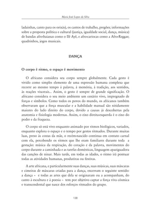 138
Maria José Lopes da Silva
ladainhas, canto para os orixás), os cantos de trabalho, pregões; informações
sobre a proposta política e cultural (justiça, igualdade social, dança, música)
de bandas afro-baianas como o Ilê Ayê, e afro-cariocas como a Afro-Reggae;
quadrinhos, jogos musicais.
DANÇA
O corpo é ritmo, o espaço é movimento
O africano considera seu corpo sempre globalmente. Cada gesto é
vivido como simples elemento de uma expressão humana complexa que
recorre ao mesmo tempo à palavra, à memória, à tradição, aos sentidos,
às reações viscerais... Assim, o gesto é sempre de grande significação. O
africano considera o seu meio ambiente um cenário vivo, impregnado de
forças e símbolos. Como todos os povos do mundo, os africanos também
observaram que a força muscular e a habilidade manual são nitidamente
maiores do lado direito do corpo, devido a causas já descobertas pela
anatomia e fisiologia modernas. Assim, o eixo direita-esquerda é o eixo do
poder e da fraqueza.
O corpo só está vivo enquanto animado por ritmos biológicos, variados,
enquanto explora o espaço e o tempo por gestos ritmados. Durante muitas
luas, preso às costas da mãe, o recém-nascido continua em contato carnal
com ela, percebendo os ritmos que lhe eram familiares durante toda a
gestação: música da respiração, do coração e da palavra, movimentos do
corpo durante a caminhada e as tarefas domésticas, linguagem apaziguadora
das canções de ninar. Mais tarde, em todas as idades, o ritmo irá pontuar
todas as atividades humanas, produtivas ou festivas.
A arte africana, e particularmente suas danças, suas músicas, suas máscaras
e cimeiras de máscaras criadas para a dança, encerram o seguinte sentido:
a dança – e todas as artes que dela se originaram ou a acompanham, do
canto à escultura e à poesia – tem por objetivo captar a força viva cósmica
e transcendental que nasce dos esforços ritmados do grupo.
 