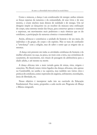 139
As artes e a diversidade étnico-cultural na escola básica
Como a máscara, a dança é um condensador de energia: ambas reúnem
as forças esparsas da natureza e da comunidade, de seus vivos e de seus
mortos, e criam núcleos mais densos de realidade e de energia. Um tal
desígnio impõe ao dançarino ou ao escultor da máscara uma estilização
do corpo, uma extrema tensão das forças, para conservar apenas o essencial
e expressar, em movimentos mais poderosos e mais rítmicos que os do
cotidiano, a participação da natureza cósmica e transcendental.
Assim, afirma-se e constitui-se a unidade do homem e de seu meio, do
indivíduo e do grupo, do corpo e do espírito. Não se trata de confundir
a “arte-dança” com a religião, mas de saber e sentir que as origens são as
mesmas.
A dança está presente em todas as atividades cotidianas do homem e da
mulher africanos: na caça, na pesca, no trato com a terra, nas cerimônias de
casamento, de nascimento, nos rituais de passagem da adolescência para a
idade adulta, e até mesmo na morte.
A dança africana tem a mais variada gama de etnias, ritos, origens e
conceitos. No Brasil, temos vários legados das danças africanas, não apenas
no Candomblé, no samba e na capoeira, mas também nos vários ritos e
práticas do cotidiano, como: expressões de angústia, sofrimento, recordações,
ânsia de liberdade, etc.
Nosso objetivo é incorporar tudo isto no currículo da Educação
Fundamental. Para tanto, proponho a cada escola um Programa de Dança
e Música integrado.
 